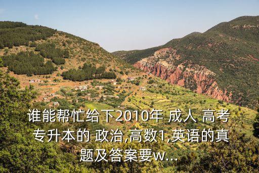 誰能幫忙給下2010年 成人 高考 專升本的 政治,高數(shù)1,英語的真題及答案要w...