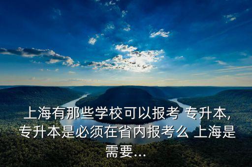  上海有那些學(xué)校可以報考 專升本, 專升本是必須在省內(nèi)報考么 上海是需要...