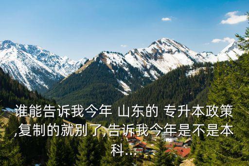 誰能告訴我今年 山東的 專升本政策,復制的就別了,告訴我今年是不是本科...