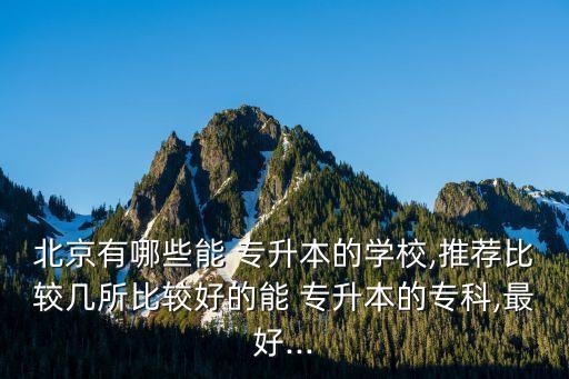 北京有哪些能 專升本的學校,推薦比較幾所比較好的能 專升本的?？?最好...