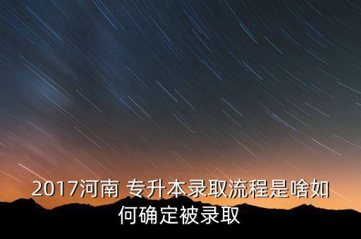 2017河南 專升本錄取流程是啥如何確定被錄取