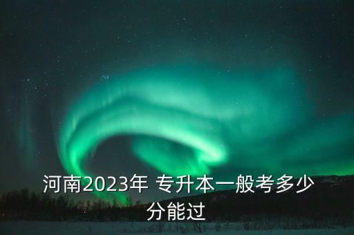  河南2023年 專(zhuān)升本一般考多少分能過(guò)