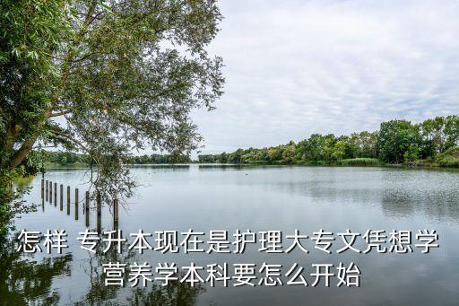 怎樣 專升本現(xiàn)在是護(hù)理大專文憑想學(xué) 營(yíng)養(yǎng)學(xué)本科要怎么開(kāi)始