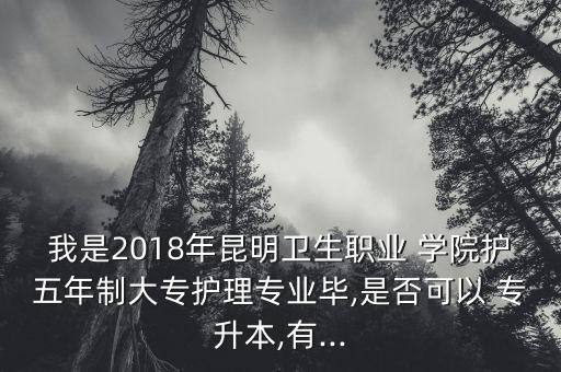 我是2018年昆明衛(wèi)生職業(yè) 學(xué)院護五年制大專護理專業(yè)畢,是否可以 專升本,有...