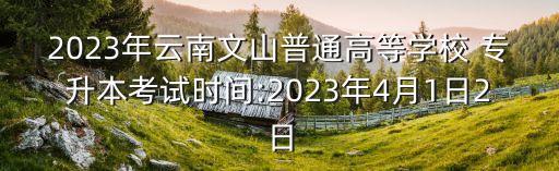 2023年云南文山普通高等學(xué)校 專(zhuān)升本考試時(shí)間:2023年4月1日2日