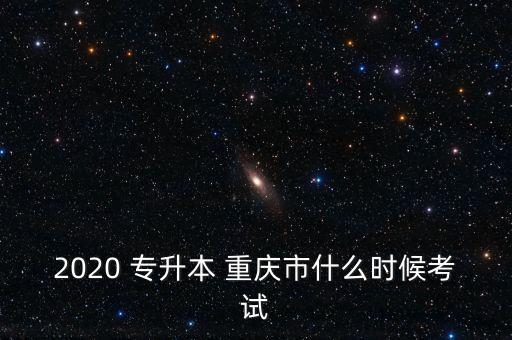 2020 專升本 重慶市什么時候考試