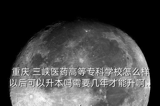  重慶 三峽醫(yī)藥高等?？茖W(xué)校怎么樣以后可以升本嗎需要幾年才能升啊...