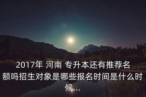 2017年 河南 專升本還有推薦名額嗎招生對象是哪些報名時間是什么時候...