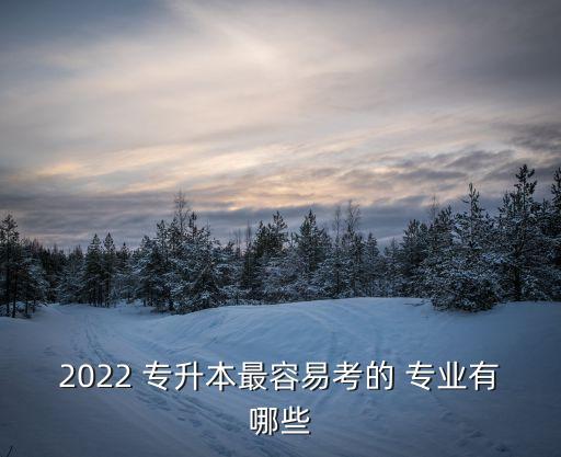 2022 專升本最容易考的 專業(yè)有哪些