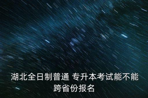  湖北全日制普通 專升本考試能不能跨省份報名