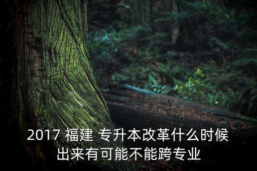 2017 福建 專升本改革什么時候出來有可能不能跨專業(yè)