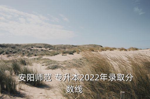  安陽師范 專升本2022年錄取分數線