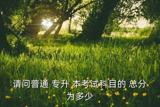 請(qǐng)問普通 專升 本考試科目的 總分為多少