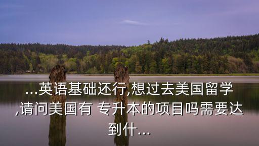 ...英語基礎還行,想過去美國留學,請問美國有 專升本的項目嗎需要達到什...