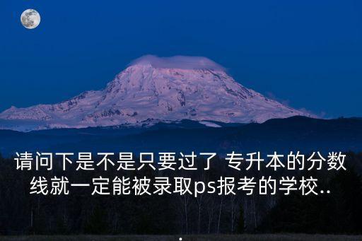 請問下是不是只要過了 專升本的分?jǐn)?shù)線就一定能被錄取ps報考的學(xué)校...