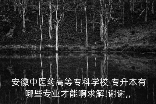  安徽中醫(yī)藥高等?？茖W校 專升本有哪些專業(yè)才能啊求解!謝謝,,