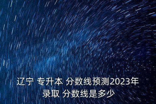 遼寧 專(zhuān)升本 分?jǐn)?shù)線預(yù)測(cè)2023年 錄取 分?jǐn)?shù)線是多少