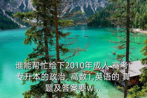 誰能幫忙給下2010年成人 高考 專升本的政治, 高數(shù)1,英語的 真題及答案要w...