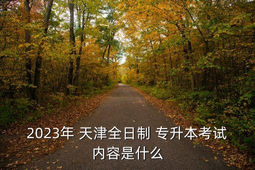 2023年 天津全日制 專升本考試內容是什么