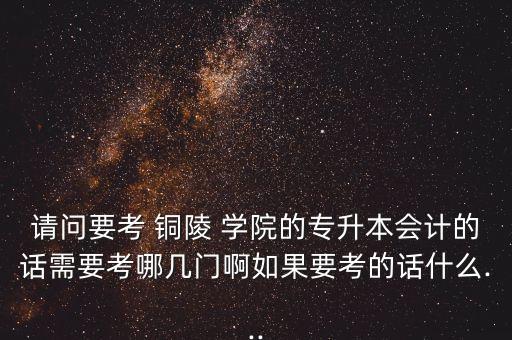 請問要考 銅陵 學院的專升本會計的話需要考哪幾門啊如果要考的話什么...