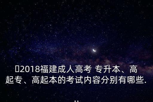 ?2018福建成人高考 專升本、高起專、高起本的考試內(nèi)容分別有哪些...