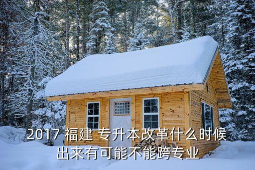 2017 福建 專升本改革什么時候出來有可能不能跨專業(yè)