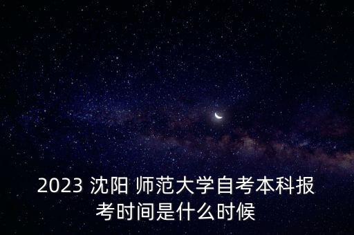 2023 沈陽 師范大學自考本科報考時間是什么時候