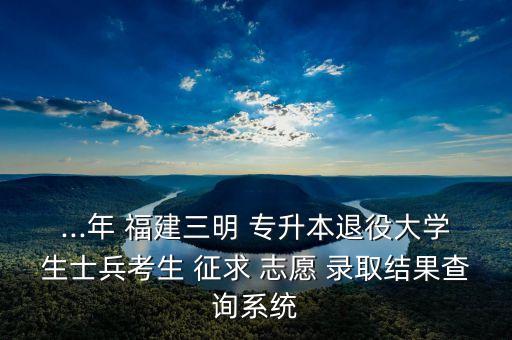 ...年 福建三明 專升本退役大學生士兵考生 征求 志愿 錄取結果查詢系統(tǒng)