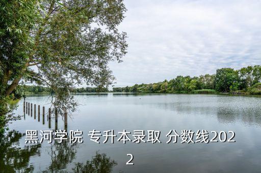 黑河學(xué)院 專升本錄取 分?jǐn)?shù)線2022