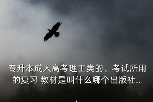  專升本成人高考理工類的、考試所用的復(fù)習(xí) 教材是叫什么哪個(gè)出版社...