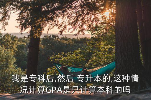 我是?？坪?然后 專升本的,這種情況計算GPA是只計算本科的嗎