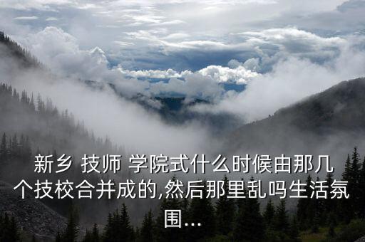  新鄉(xiāng) 技師 學院式什么時候由那幾個技校合并成的,然后那里亂嗎生活氛圍...