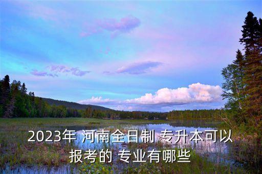 2023年 河南全日制 專升本可以報考的 專業(yè)有哪些