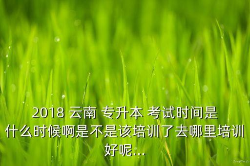 2018 云南 專升本 考試時間是什么時候啊是不是該培訓(xùn)了去哪里培訓(xùn)好呢...