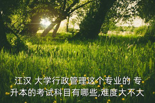  江漢 大學行政管理這個專業(yè)的 專升本的考試科目有哪些,難度大不大