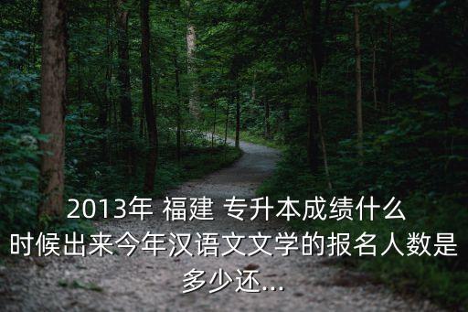  2013年 福建 專升本成績(jī)什么時(shí)候出來(lái)今年漢語(yǔ)文文學(xué)的報(bào)名人數(shù)是多少還...