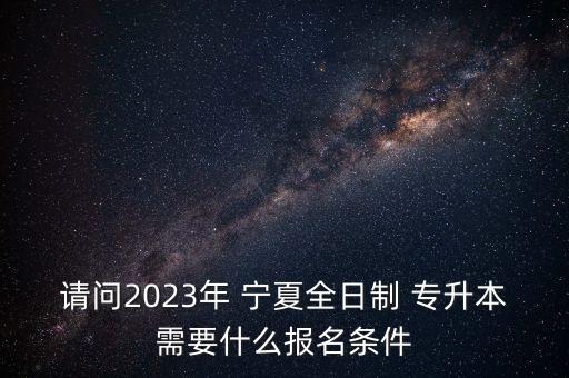 請問2023年 寧夏全日制 專升本需要什么報名條件