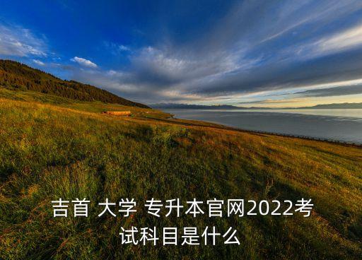  吉首 大學 專升本官網2022考試科目是什么