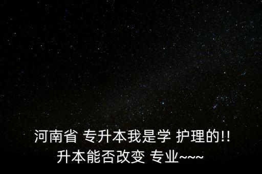  河南省 專升本我是學 護理的!!升本能否改變 專業(yè)~~~