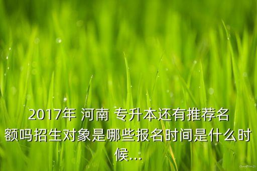 2017年 河南 專升本還有推薦名額嗎招生對象是哪些報名時間是什么時候...