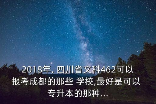 2018年, 四川省文科462可以報考成都的那些 學校,最好是可以 專升本的那種...