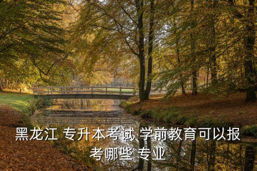 黑龍江 專升本考試 學前教育可以報考哪些 專業(yè)