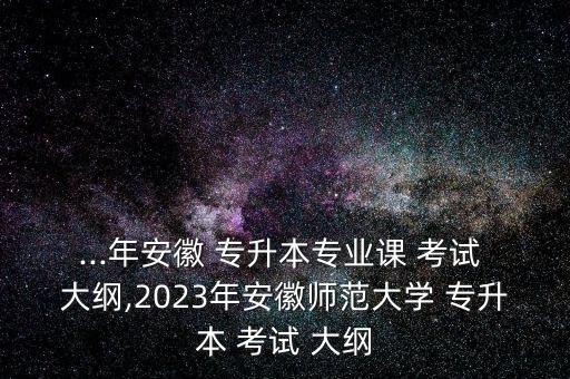 ...年安徽 專升本專業(yè)課 考試 大綱,2023年安徽師范大學(xué) 專升本 考試 大綱