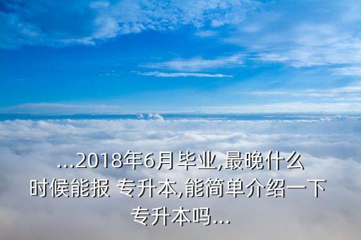 ...2018年6月畢業(yè),最晚什么時候能報 專升本,能簡單介紹一下 專升本嗎...