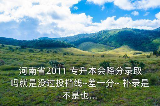  河南省2011 專升本會降分錄取嗎就是沒過投檔線~差一分~ 補(bǔ)錄是不是也...