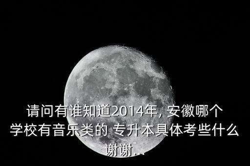 請(qǐng)問有誰知道2014年, 安徽哪個(gè)學(xué)校有音樂類的 專升本具體考些什么謝謝...