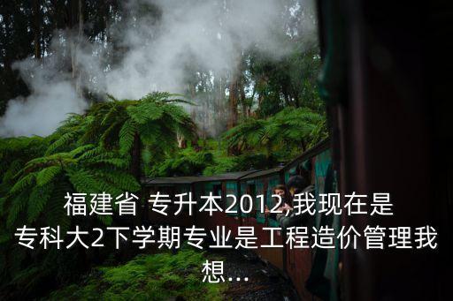  福建省 專升本2012,我現(xiàn)在是專科大2下學(xué)期專業(yè)是工程造價(jià)管理我想...