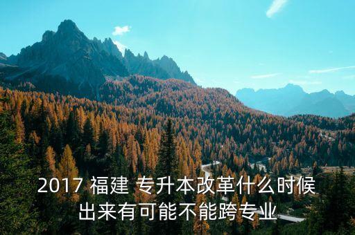 2017 福建 專升本改革什么時(shí)候出來有可能不能跨專業(yè)