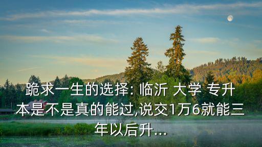 跪求一生的選擇: 臨沂 大學(xué) 專升本是不是真的能過,說交1萬6就能三年以后升...