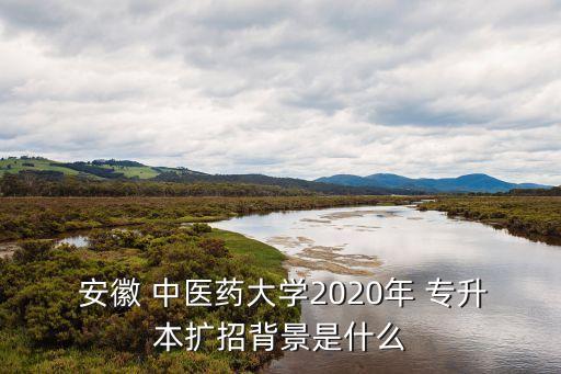  安徽 中醫(yī)藥大學2020年 專升本擴招背景是什么